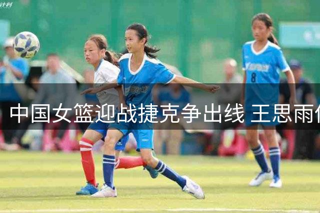 中国女篮迎战捷克争出线 王思雨伤愈或复出