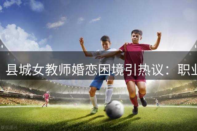 县城女教师婚恋困境引热议：职业特性与择偶难题剖析