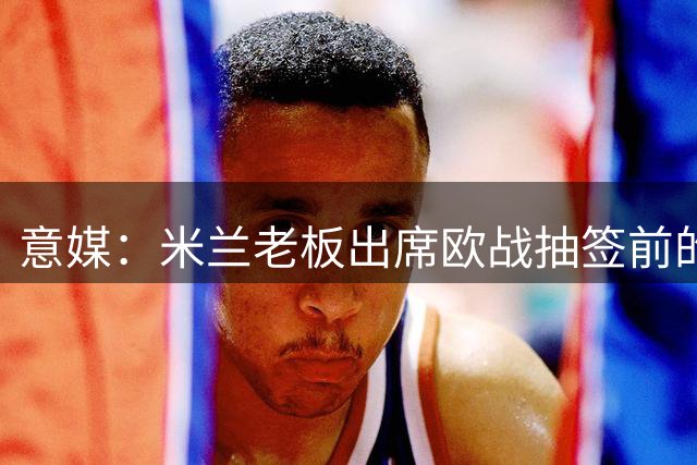 意媒：米兰老板出席欧战抽签前的晚宴，并和欧足联主席切费林见面