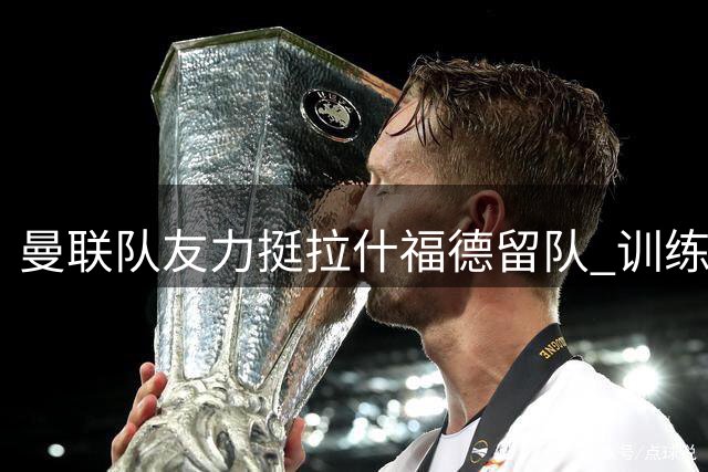 曼联队友力挺拉什福德留队 训练态度获得一致认可
