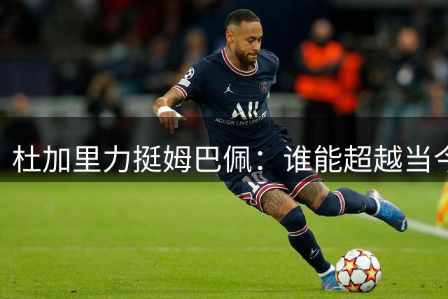 杜加里力挺姆巴佩：谁能超越当今足坛第一人？