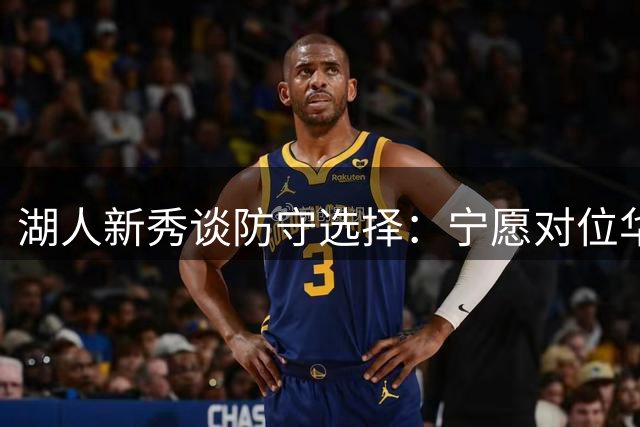 湖人新秀谈防守选择：宁愿对位华子 直言讨厌面对假摔