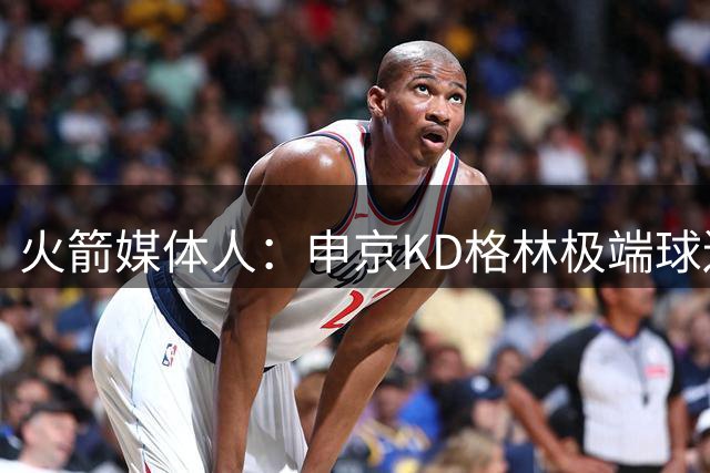 火箭媒体人：申京KD格林极端球迷太过分 饭圈文化是种病