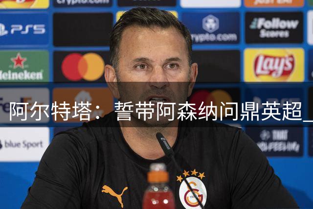 阿尔特塔：誓带阿森纳问鼎英超 青训球员是俱乐部灵魂